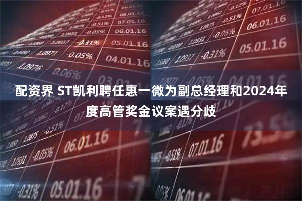 配资界 ST凯利聘任惠一微为副总经理和2024年度高管奖金议案遇分歧