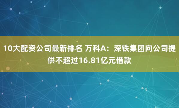 10大配资公司最新排名 万科A：深铁集团向公司提供不超过16.81亿元借款