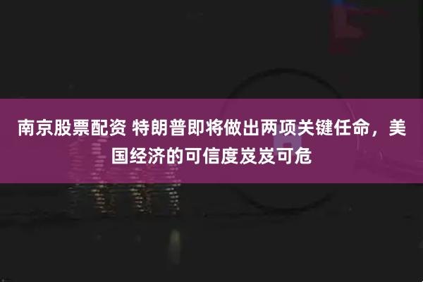 南京股票配资 特朗普即将做出两项关键任命，美国经济的可信度岌岌可危