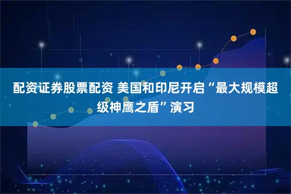 配资证券股票配资 美国和印尼开启“最大规模超级神鹰之盾”演习