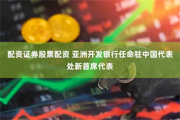 配资证券股票配资 亚洲开发银行任命驻中国代表处新首席代表