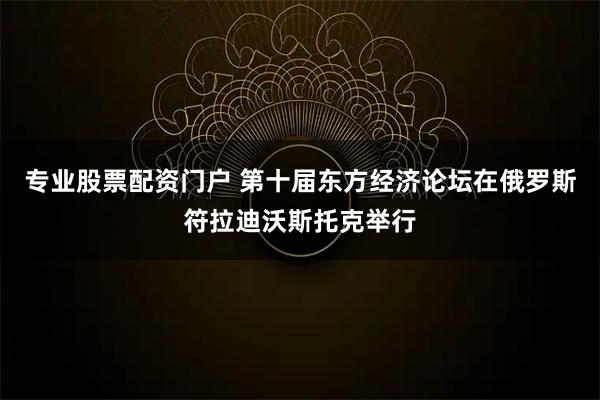 专业股票配资门户 第十届东方经济论坛在俄罗斯符拉迪沃斯托克举行
