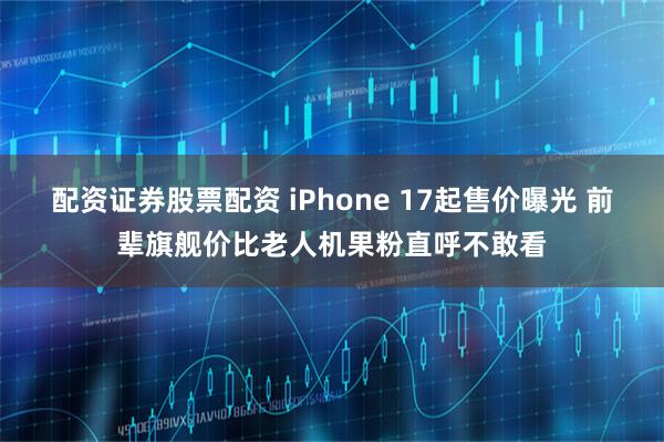 配资证券股票配资 iPhone 17起售价曝光 前辈旗舰价比老人机果粉直呼不敢看