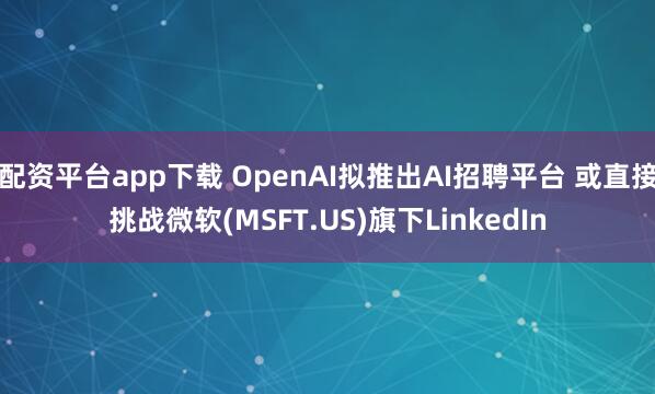 配资平台app下载 OpenAI拟推出AI招聘平台 或直接挑战微软(MSFT.US)旗下LinkedIn