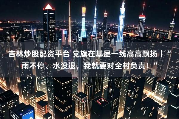 吉林炒股配资平台 党旗在基层一线高高飘扬丨“雨不停、水没退，我就要对全村负责！”