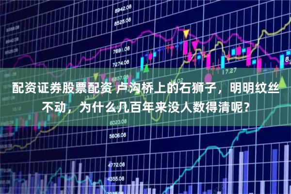 配资证券股票配资 卢沟桥上的石狮子，明明纹丝不动，为什么几百年来没人数得清呢？