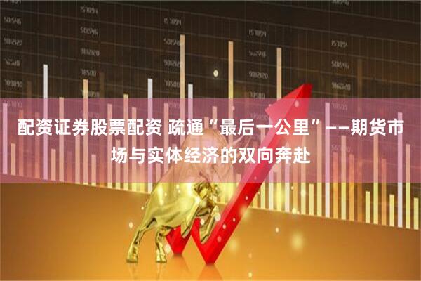 配资证券股票配资 疏通“最后一公里”——期货市场与实体经济的双向奔赴