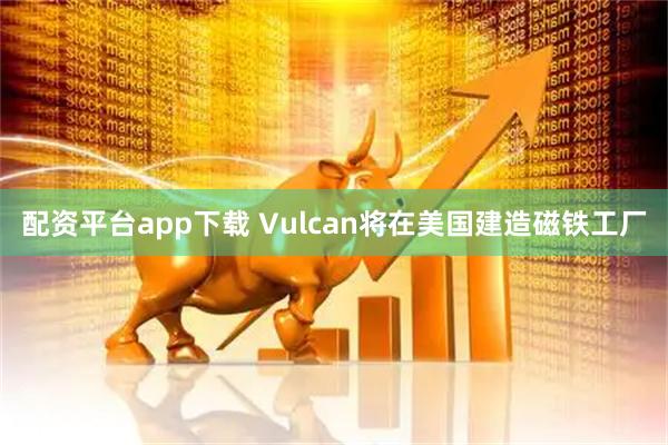 配资平台app下载 Vulcan将在美国建造磁铁工厂