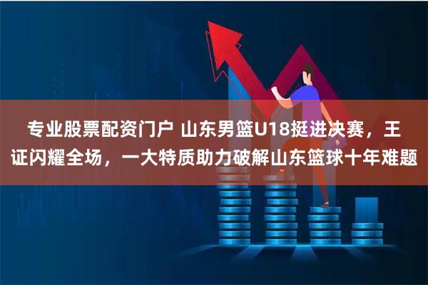 专业股票配资门户 山东男篮U18挺进决赛，王证闪耀全场，一大特质助力破解山东篮球十年难题