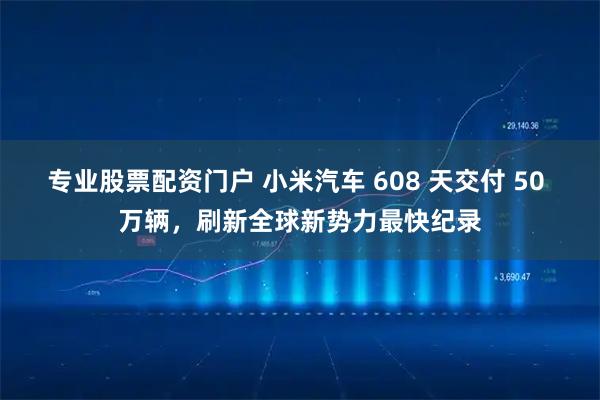 专业股票配资门户 小米汽车 608 天交付 50 万辆，刷新全球新势力最快纪录