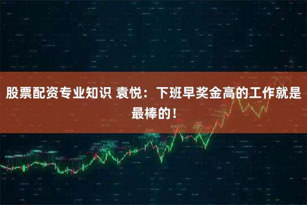 股票配资专业知识 袁悦：下班早奖金高的工作就是最棒的！