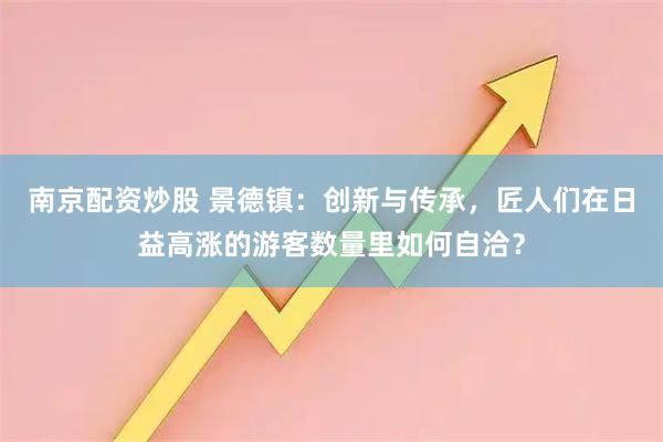 南京配资炒股 景德镇：创新与传承，匠人们在日益高涨的游客数量里如何自洽？