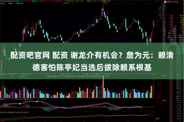 配资吧官网 配资 谢龙介有机会？詹为元：赖清德害怕陈亭妃当选后拔除赖系根基