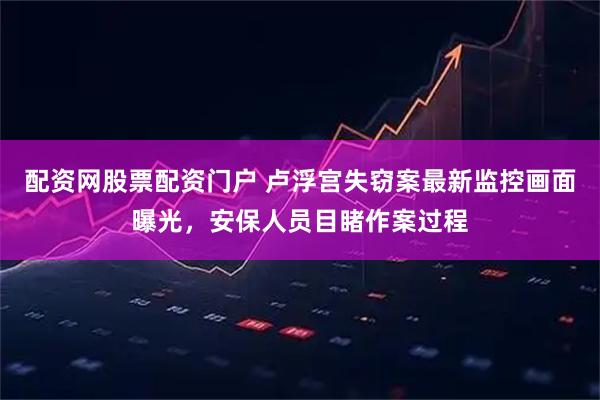 配资网股票配资门户 卢浮宫失窃案最新监控画面曝光，安保人员目睹作案过程