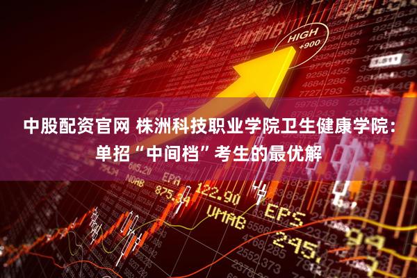 中股配资官网 株洲科技职业学院卫生健康学院：单招“中间档”考生的最优解