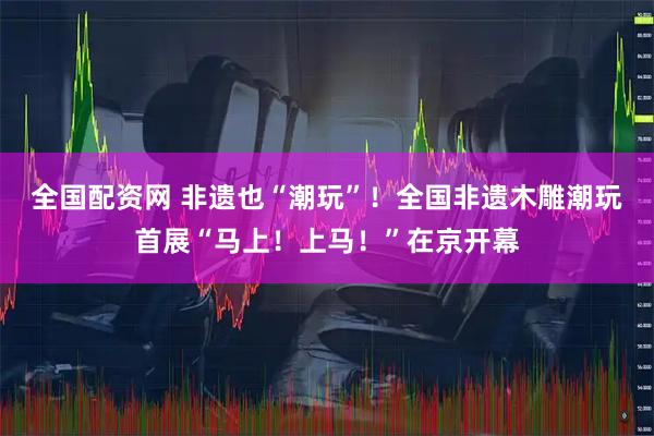 全国配资网 非遗也“潮玩”！全国非遗木雕潮玩首展“马上！上马！”在京开幕