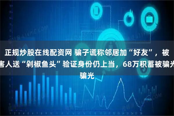 正规炒股在线配资网 骗子谎称邻居加“好友”，被害人送“剁椒鱼头”验证身份仍上当，68万积蓄被骗光