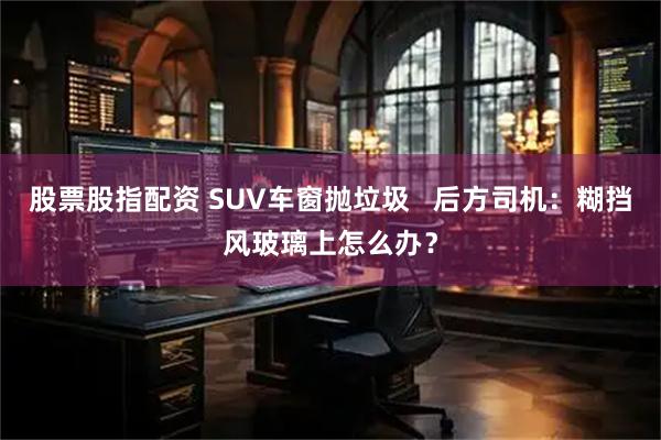 股票股指配资 SUV车窗抛垃圾   后方司机：糊挡风玻璃上怎么办？