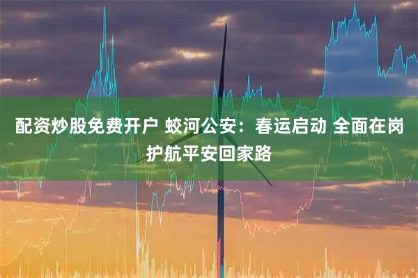 配资炒股免费开户 蛟河公安：春运启动 全面在岗护航平安回家路