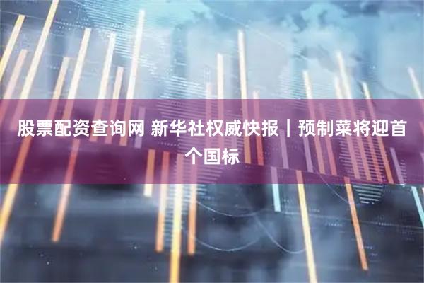 股票配资查询网 新华社权威快报｜预制菜将迎首个国标