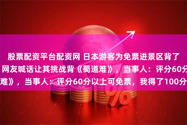 股票配资平台配资网 日本游客为免票进景区背了一个月《滕王阁序》，网友喊话让其挑战背《蜀道难》，当事人：评分60分以上可免票，我得了100分