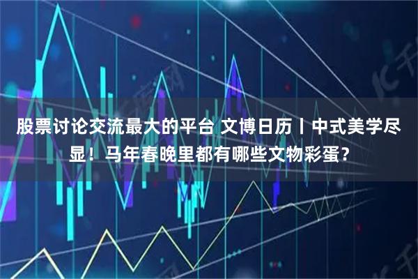 股票讨论交流最大的平台 文博日历丨中式美学尽显！马年春晚里都有哪些文物彩蛋？