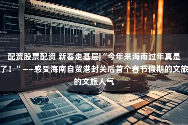配资股票配资 新春走基层|“今年来海南过年真是来对了！”——感受海南自贸港封关后首个春节假期的文旅人气