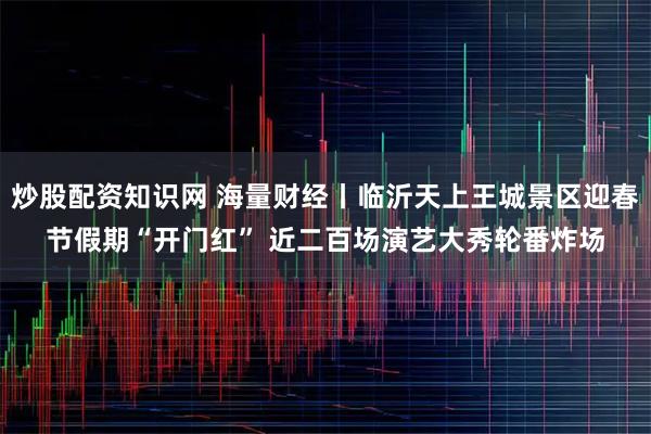 炒股配资知识网 海量财经丨临沂天上王城景区迎春节假期“开门红” 近二百场演艺大秀轮番炸场