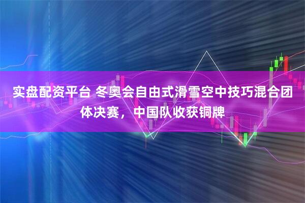 实盘配资平台 冬奥会自由式滑雪空中技巧混合团体决赛，中国队收获铜牌