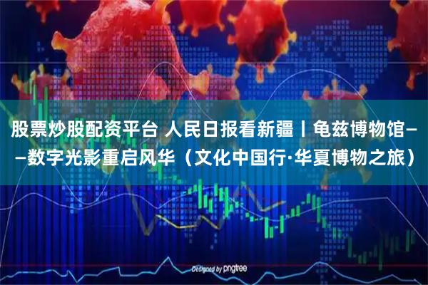 股票炒股配资平台 人民日报看新疆丨龟兹博物馆——数字光影重启风华（文化中国行·华夏博物之旅）