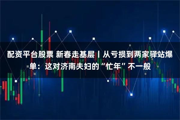 配资平台股票 新春走基层丨从亏损到两家驿站爆单：这对济南夫妇的“忙年”不一般