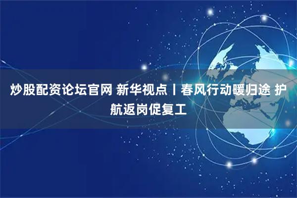 炒股配资论坛官网 新华视点丨春风行动暖归途 护航返岗促复工