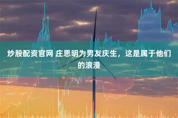 炒股配资官网 庄思明为男友庆生，这是属于他们的浪漫
