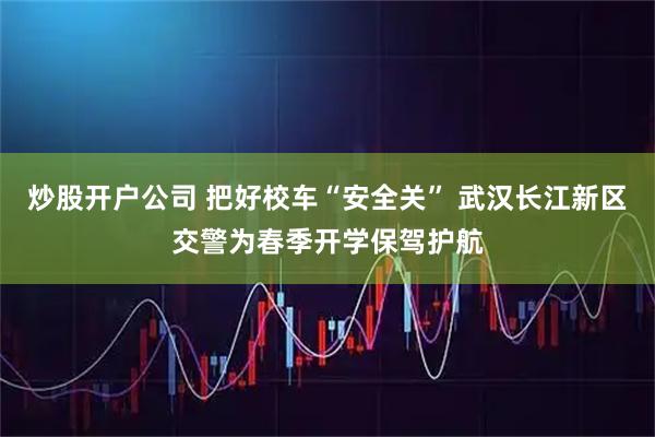 炒股开户公司 把好校车“安全关” 武汉长江新区交警为春季开学保驾护航