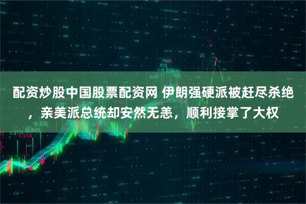 配资炒股中国股票配资网 伊朗强硬派被赶尽杀绝，亲美派总统却安然无恙，顺利接掌了大权