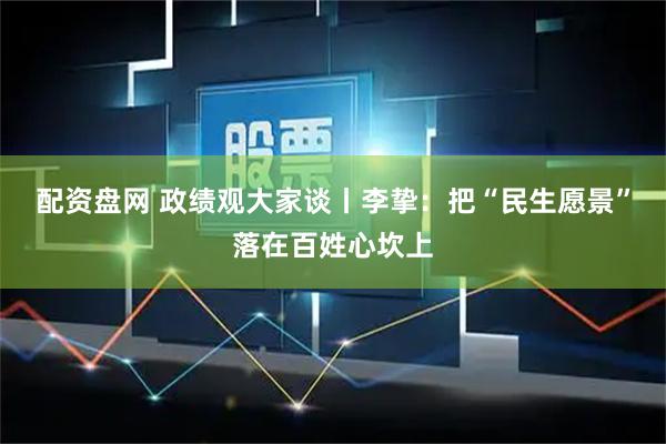 配资盘网 政绩观大家谈丨李挚：把“民生愿景”落在百姓心坎上