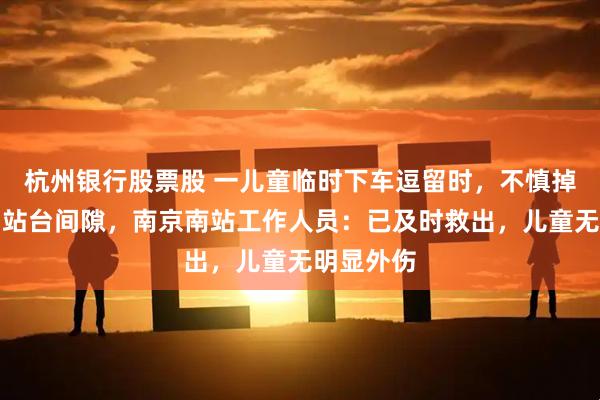 杭州银行股票股 一儿童临时下车逗留时，不慎掉入列车与站台间隙，南京南站工作人员：已及时救出，儿童无明显外伤