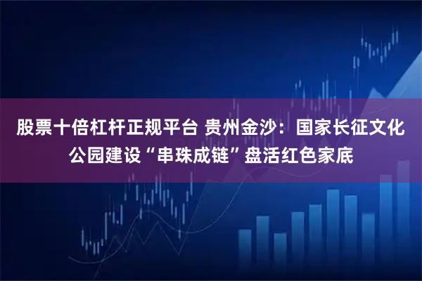 股票十倍杠杆正规平台 贵州金沙：国家长征文化公园建设“串珠成链”盘活红色家底
