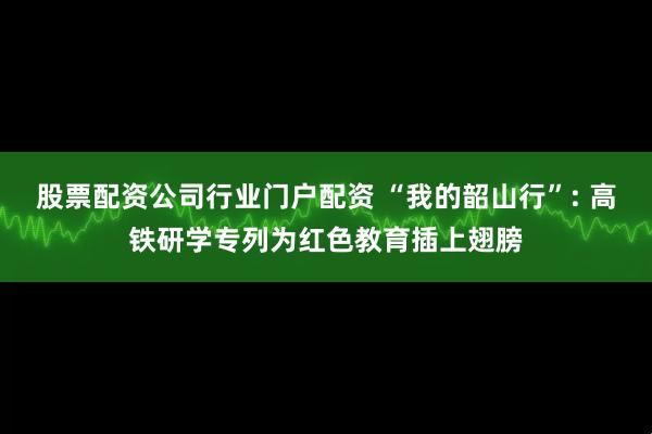 股票配资公司行业门户配资 “我的韶山行”: 高铁研学专列为红色教育插上翅膀
