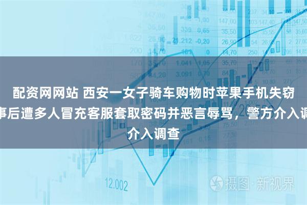 配资网网站 西安一女子骑车购物时苹果手机失窃，事后遭多人冒充客服套取密码并恶言辱骂，警方介入调查