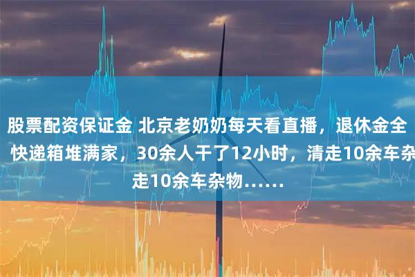 股票配资保证金 北京老奶奶每天看直播，退休金全网购了！快递箱堆满家，30余人干了12小时，清走10余车杂物……
