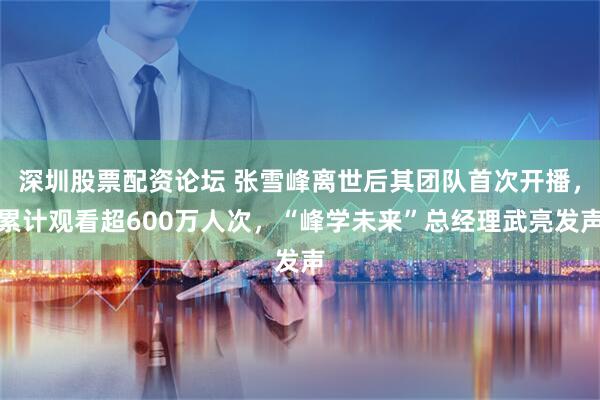 深圳股票配资论坛 张雪峰离世后其团队首次开播，累计观看超600万人次，“峰学未来”总经理武亮发声